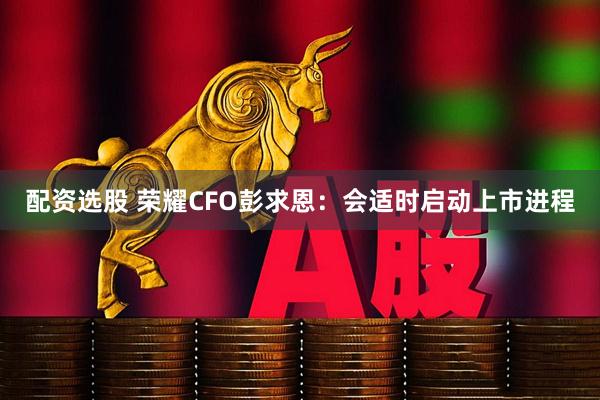 配资选股 荣耀CFO彭求恩：会适时启动上市进程