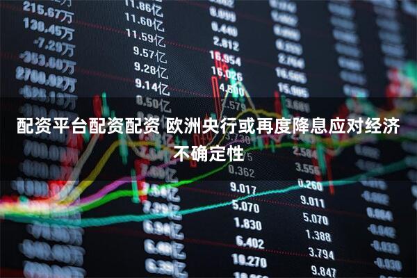 配资平台配资配资 欧洲央行或再度降息应对经济不确定性