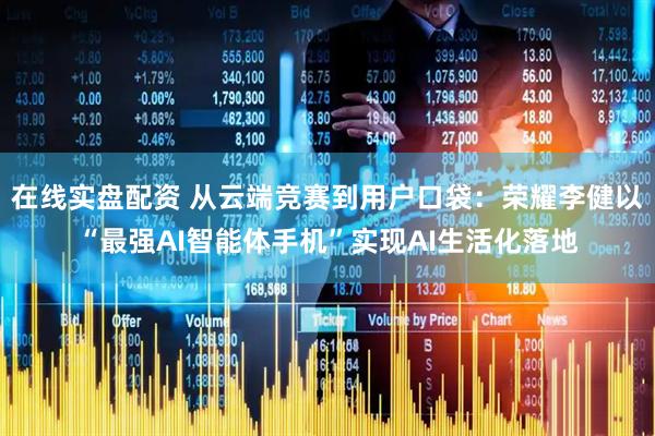 在线实盘配资 从云端竞赛到用户口袋：荣耀李健以“最强AI智能体手机”实现AI生活化落地