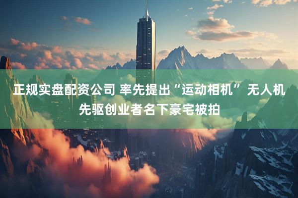 正规实盘配资公司 率先提出“运动相机” 无人机先驱创业者名下豪宅被拍