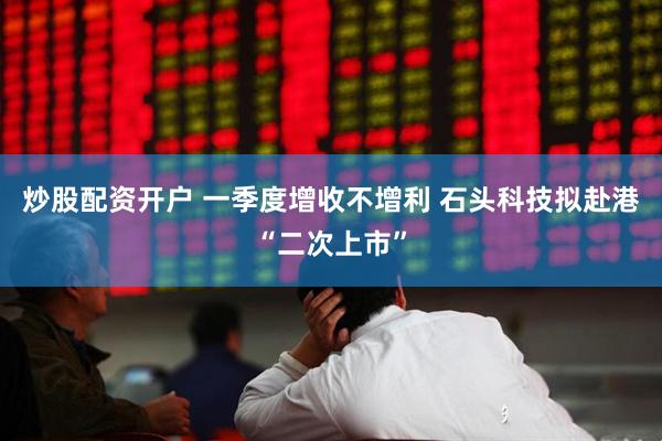 炒股配资开户 一季度增收不增利 石头科技拟赴港“二次上市”