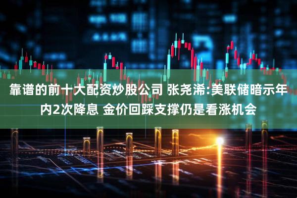 靠谱的前十大配资炒股公司 张尧浠:美联储暗示年内2次降息 金价回踩支撑仍是看涨机会