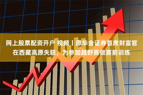 网上股票配资开户 视频丨原华金证券首席财富官在西藏高原失联，为参加越野赛做赛前训练