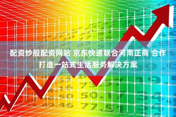 配资炒股配资网站 京东快递联合河南正商 合作打造一站式生活服务解决方案