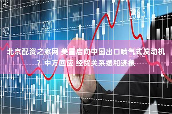 北京配资之家网 美重启向中国出口喷气式发动机？中方回应 经贸关系缓和迹象