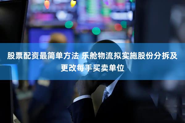 股票配资最简单方法 乐舱物流拟实施股份分拆及更改每手买卖单位