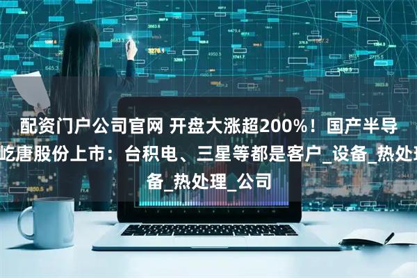 配资门户公司官网 开盘大涨超200%！国产半导体企业屹唐股份上市：台积电、三星等都是客户_设备_热处理_公司