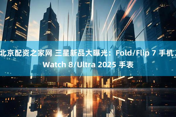 北京配资之家网 三星新品大曝光：Fold/Flip 7 手机、Watch 8/Ultra 2025 手表