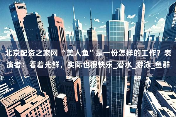北京配资之家网 “美人鱼”是一份怎样的工作？表演者：看着光鲜，实际也很快乐_潜水_游泳_鱼群