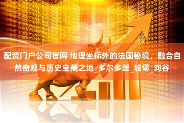 配资门户公司官网 地理坐标外的法国秘境，融合自然奇观与历史宝藏之地_多尔多涅_城堡_河谷