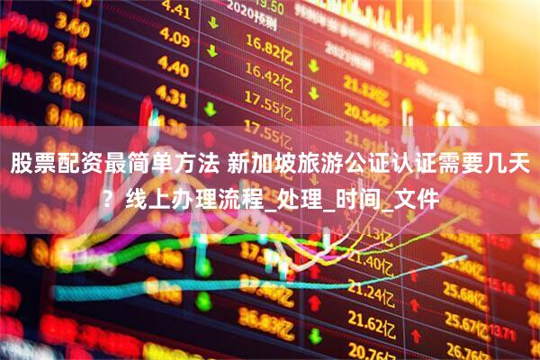 股票配资最简单方法 新加坡旅游公证认证需要几天？线上办理流程_处理_时间_文件