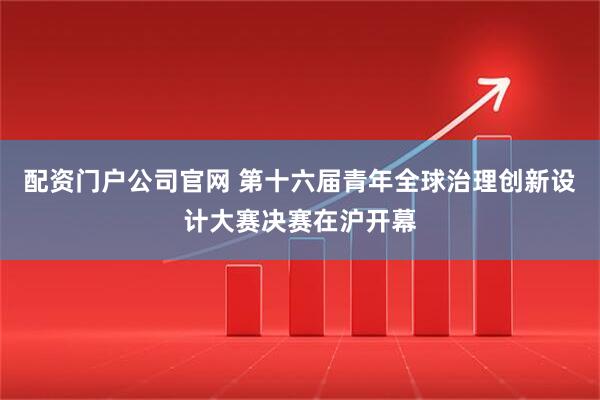 配资门户公司官网 第十六届青年全球治理创新设计大赛决赛在沪开幕