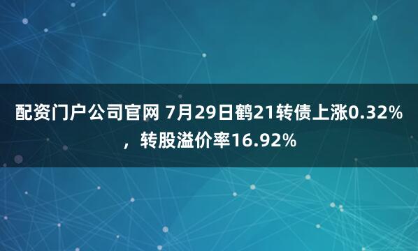 配资门户公司官网 7月29日鹤21转债上涨0.32%，转股溢价率16.92%