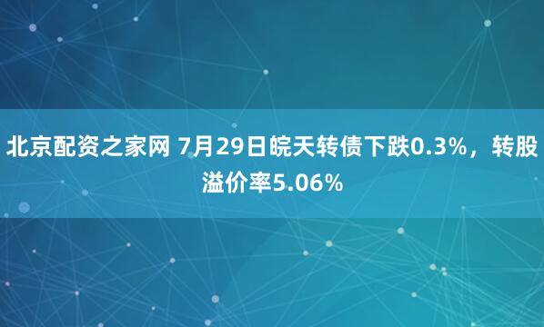 北京配资之家网 7月29日皖天转债下跌0.3%，转股溢价率5.06%