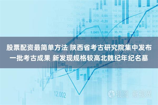 股票配资最简单方法 陕西省考古研究院集中发布一批考古成果 新发现规格较高北魏纪年纪名墓