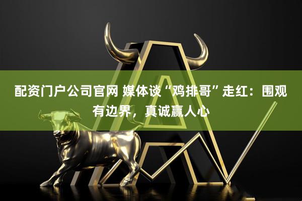 配资门户公司官网 媒体谈“鸡排哥”走红：围观有边界，真诚赢人心