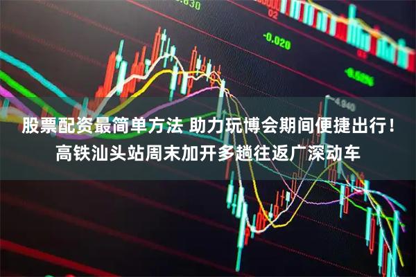股票配资最简单方法 助力玩博会期间便捷出行！高铁汕头站周末加开多趟往返广深动车