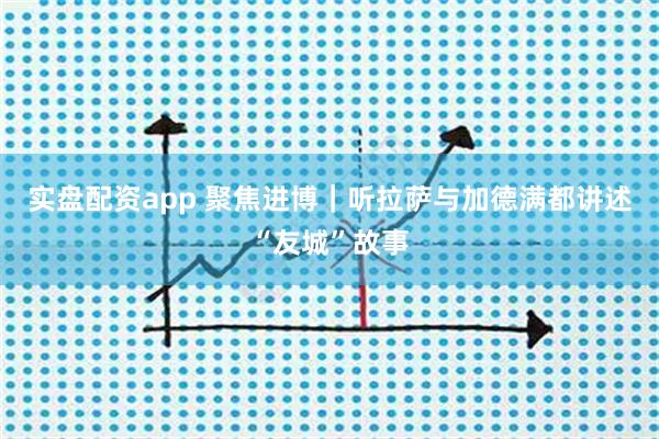 实盘配资app 聚焦进博|听拉萨与加德满都讲述“友城”故事