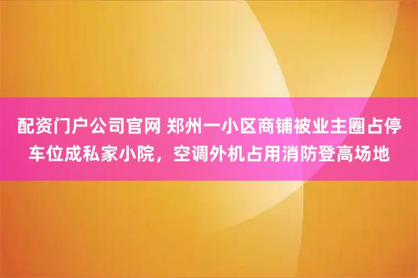 配资门户公司官网 郑州一小区商铺被业主圈占停车位成私家小院，空调外机占用消防登高场地