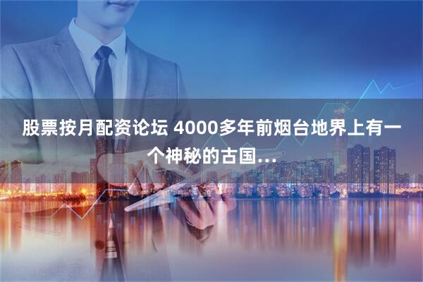 股票按月配资论坛 4000多年前烟台地界上有一个神秘的古国…
