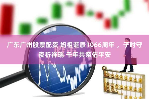 广东广州股票配资 妈祖诞辰1066周年 ，子时守夜祈祥瑞 千年共祭佑平安