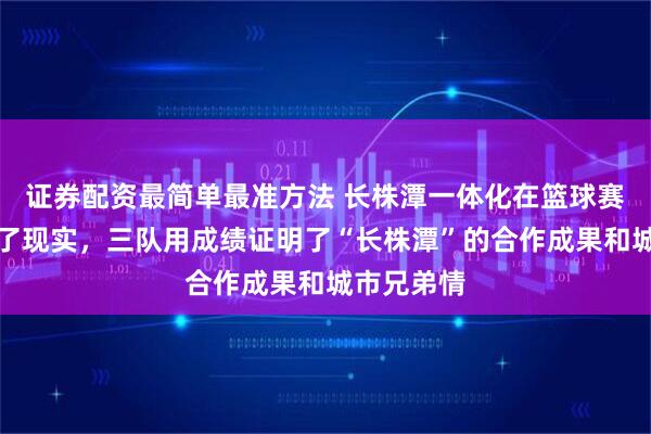 证券配资最简单最准方法 长株潭一体化在篮球赛场上变成了现实，三队用成绩证明了“长株潭”的合作成果和城市兄弟情