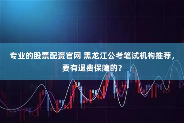 专业的股票配资官网 黑龙江公考笔试机构推荐，要有退费保障的？