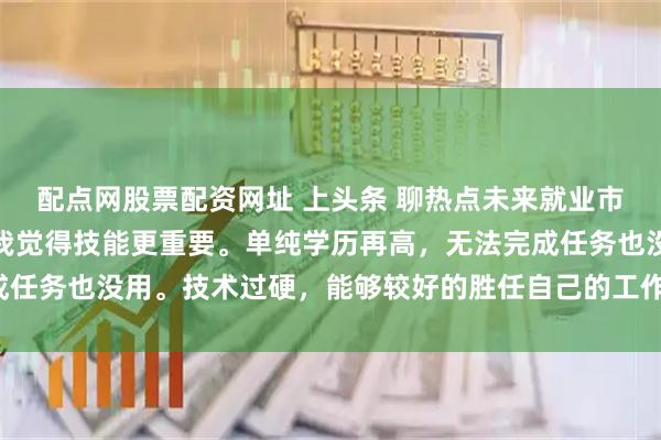 配点网股票配资网址 上头条 聊热点未来就业市场更看重学历还是技能我觉得技能更重要。单纯学历再高，无法完成任务也没用。技术过硬，能够较好的胜任自己的工作，才是最重要的。